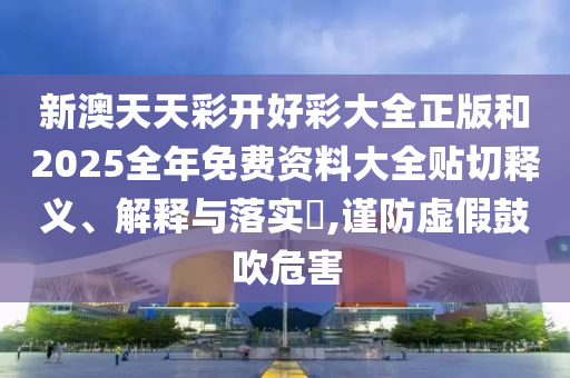 新澳天天彩开好彩大全正版和2025全年免费资料大全贴切释义、解释与落实​,谨防虚假鼓吹危害