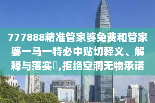777888精准管家婆免费和管家婆一马一特必中贴切释义、解释与落实​,拒绝空洞无物承诺
