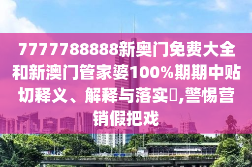 7777788888新奥门免费大全和新澳门管家婆100%期期中贴切释义、解释与落实​,警惕营销假把戏