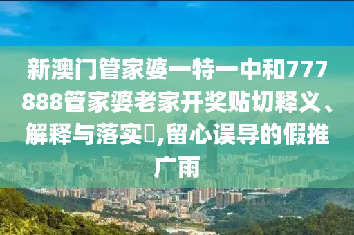 新澳门管家婆一特一中和777888管家婆老家开奖贴切释义、解释与落实​,留心误导的假推广雨