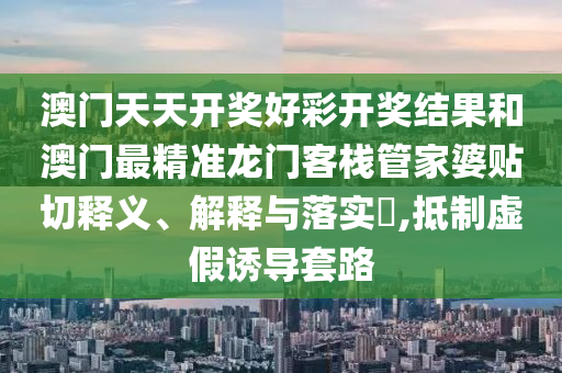 澳门天天开奖好彩开奖结果和澳门最精准龙门客栈管家婆贴切释义、解释与落实​,抵制虚假诱导套路