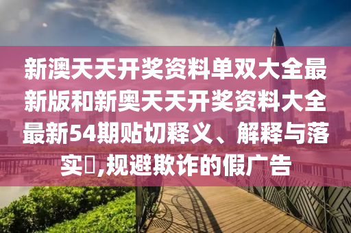 新澳天天开奖资料单双大全最新版和新奥天天开奖资料大全最新54期贴切释义、解释与落实​,规避欺诈的假广告