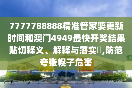 7777788888精准管家婆更新时间和澳门4949最快开奖结果贴切释义、解释与落实​,防范夸张幌子危害