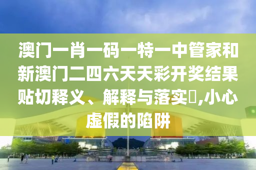 澳门一肖一码一特一中管家和新澳门二四六天天彩开奖结果贴切释义、解释与落实​,小心虚假的陷阱