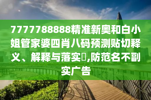7777788888精准新奥和白小姐管家婆四肖八码预测贴切释义、解释与落实​,防范名不副实广告