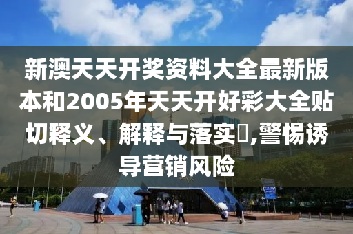 新澳天天开奖资料大全最新版本和2005年天天开好彩大全贴切释义、解释与落实​,警惕诱导营销风险