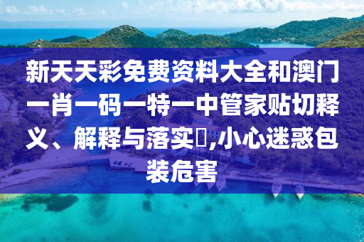 新天天彩免费资料大全和澳门一肖一码一特一中管家贴切释义、解释与落实​,小心迷惑包装危害