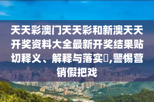 天天彩澳门天天彩和新澳天天开奖资料大全最新开奖结果贴切释义、解释与落实​,警惕营销假把戏