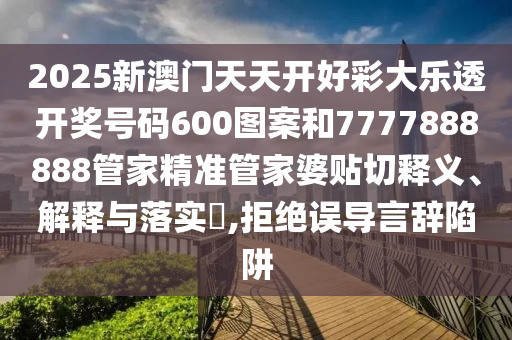2025新澳门天天开好彩大乐透开奖号码600图案和7777888888管家精准管家婆贴切释义、解释与落实​,拒绝误导言辞陷阱