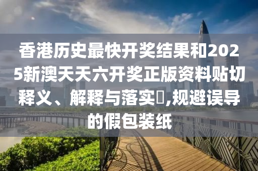 香港历史最快开奖结果和2025新澳天天六开奖正版资料贴切释义、解释与落实​,规避误导的假包装纸