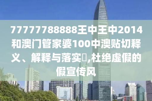 77777788888王中王中2014和澳门管家婆100中澳贴切释义、解释与落实​,杜绝虚假的假宣传风