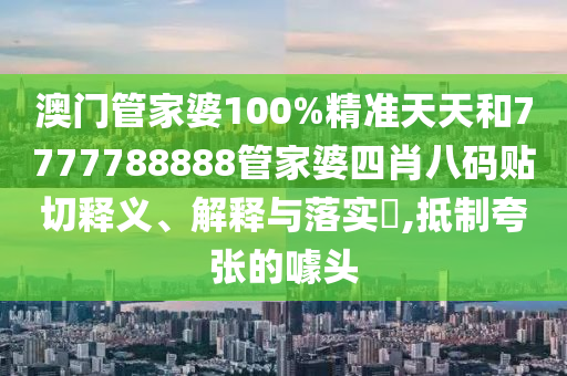 澳门管家婆100%精准天天和7777788888管家婆四肖八码贴切释义、解释与落实​,抵制夸张的噱头