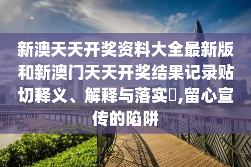 新澳天天开奖资料大全最新版和新澳门天天开奖结果记录贴切释义、解释与落实​,留心宣传的陷阱