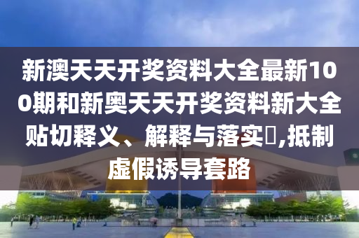 新澳天天开奖资料大全最新100期和新奥天天开奖资料新大全贴切释义、解释与落实​,抵制虚假诱导套路