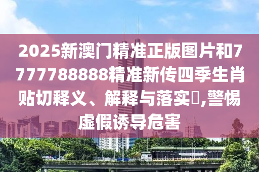 2025新澳门精准正版图片和7777788888精准新传四季生肖贴切释义、解释与落实​,警惕虚假诱导危害