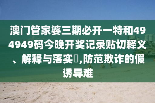 澳门管家婆三期必开一特和494949码今晚开奖记录贴切释义、解释与落实​,防范欺诈的假诱导难