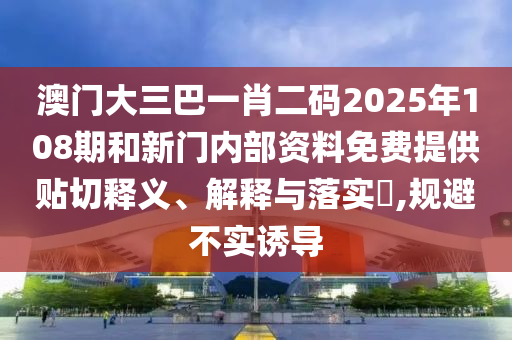 澳门大三巴一肖二码2025年108期和新门内部资料免费提供贴切释义、解释与落实​,规避不实诱导