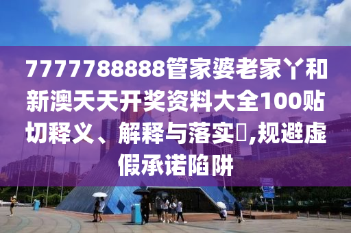 7777788888管家婆老家丫和新澳天天开奖资料大全100贴切释义、解释与落实​,规避虚假承诺陷阱