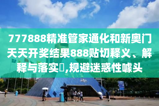 777888精准管家通化和新奥门天天开奖结果888贴切释义、解释与落实​,规避迷惑性噱头