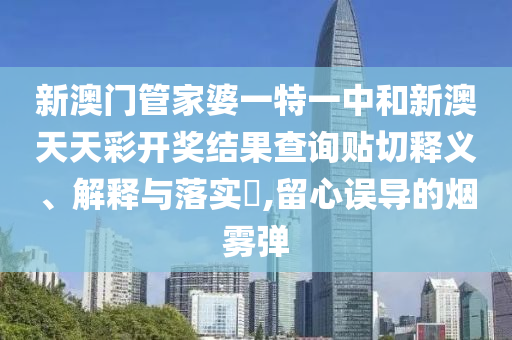 新澳门管家婆一特一中和新澳天天彩开奖结果查询贴切释义、解释与落实​,留心误导的烟雾弹