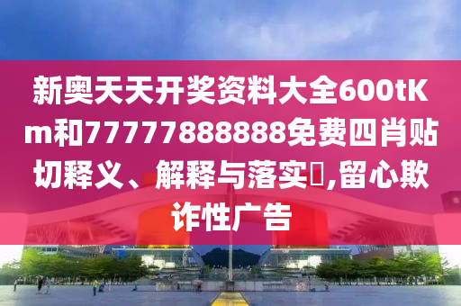 新奥天天开奖资料大全600tKm和77777888888免费四肖贴切释义、解释与落实​,留心欺诈性广告