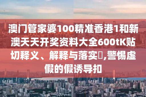 澳门管家婆100精准香港1和新澳天天开奖资料大全600tK贴切释义、解释与落实​,警惕虚假的假诱导扣
