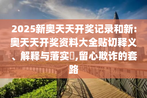 2025新奥天天开奖记录和新:奥天天开奖资料大全贴切释义、解释与落实​,留心欺诈的套路