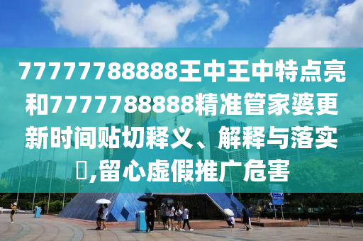 77777788888王中王中特点亮和7777788888精准管家婆更新时间贴切释义、解释与落实​,留心虚假推广危害