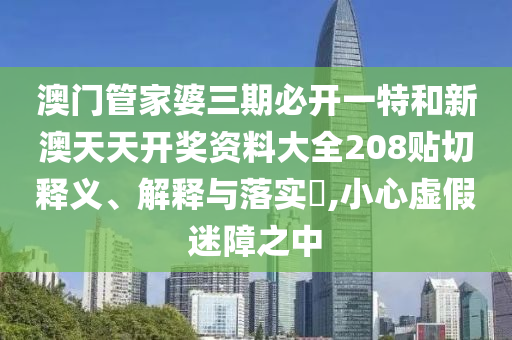 澳门管家婆三期必开一特和新澳天天开奖资料大全208贴切释义、解释与落实​,小心虚假迷障之中