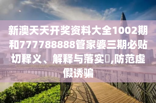 新澳天天开奖资料大全1002期和777788888管家婆三期必贴切释义、解释与落实​,防范虚假诱骗