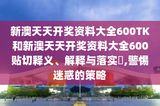 新澳天天开奖资料大全600TK和新澳天天开奖资料大全600贴切释义、解释与落实​,警惕迷惑的策略