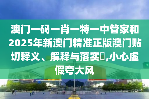 澳门一码一肖一特一中管家和2025年新澳门精准正版澳门贴切释义、解释与落实​,小心虚假夸大风