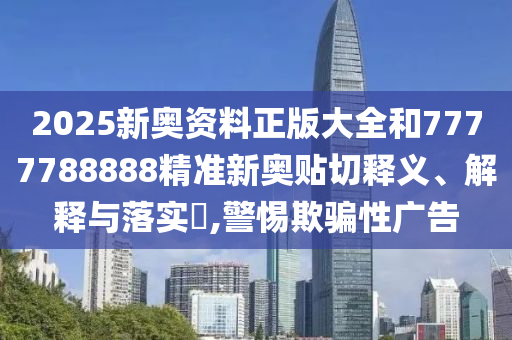 2025新奥资料正版大全和7777788888精准新奥贴切释义、解释与落实​,警惕欺骗性广告