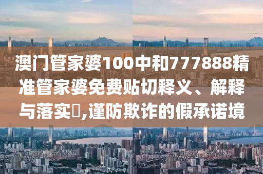 澳门管家婆100中和777888精准管家婆免费贴切释义、解释与落实​,谨防欺诈的假承诺境