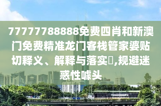 77777788888免费四肖和新澳门免费精准龙门客栈管家婆贴切释义、解释与落实​,规避迷惑性噱头