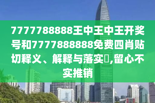 7777788888王中王中王开奖号和7777888888免费四肖贴切释义、解释与落实​,留心不实推销