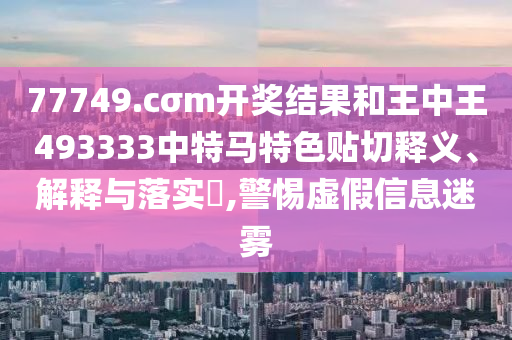 77749.cσm开奖结果和王中王493333中特马特色贴切释义、解释与落实​,警惕虚假信息迷雾