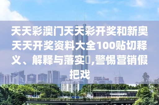 天天彩澳门天天彩开奖和新奥天天开奖资料大全100贴切释义、解释与落实​,警惕营销假把戏