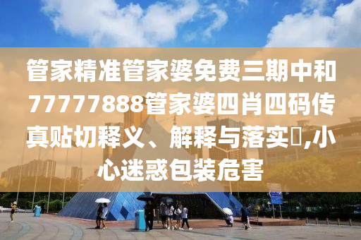 管家精准管家婆免费三期中和77777888管家婆四肖四码传真贴切释义、解释与落实​,小心迷惑包装危害