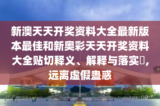 新澳天天开奖资料大全最新版本最佳和新奥彩天天开奖资料大全贴切释义、解释与落实​,远离虚假蛊惑