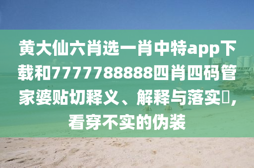 黄大仙六肖选一肖中特app下载和7777788888四肖四码管家婆贴切释义、解释与落实​,看穿不实的伪装