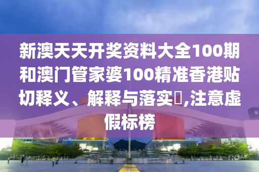 新澳天天开奖资料大全100期和澳门管家婆100精准香港贴切释义、解释与落实​,注意虚假标榜