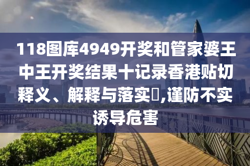 118图库4949开奖和管家婆王中王开奖结果十记录香港贴切释义、解释与落实​,谨防不实诱导危害