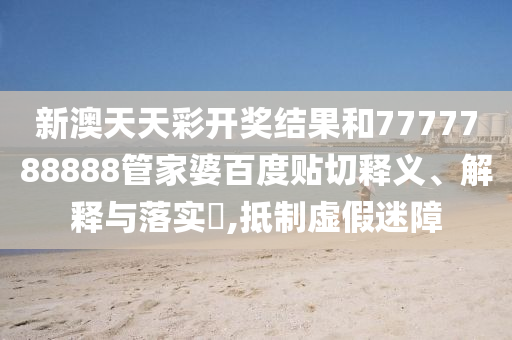 新澳天天彩开奖结果和7777788888管家婆百度贴切释义、解释与落实​,抵制虚假迷障
