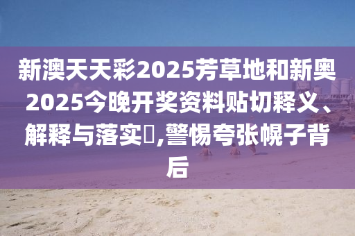 新澳天天彩2025芳草地和新奥2025今晚开奖资料贴切释义、解释与落实​,警惕夸张幌子背后