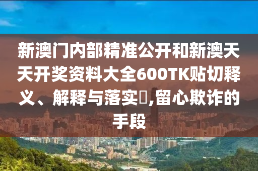 新澳门内部精准公开和新澳天天开奖资料大全600TK贴切释义、解释与落实​,留心欺诈的手段