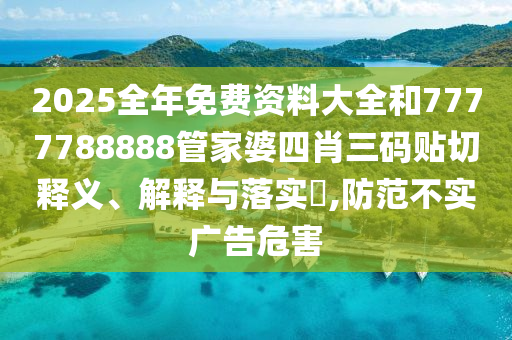 2025全年免费资料大全和7777788888管家婆四肖三码贴切释义、解释与落实​,防范不实广告危害