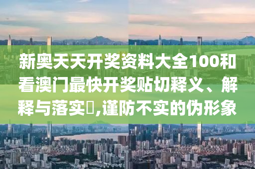 新奥天天开奖资料大全100和看澳门最快开奖贴切释义、解释与落实​,谨防不实的伪形象
