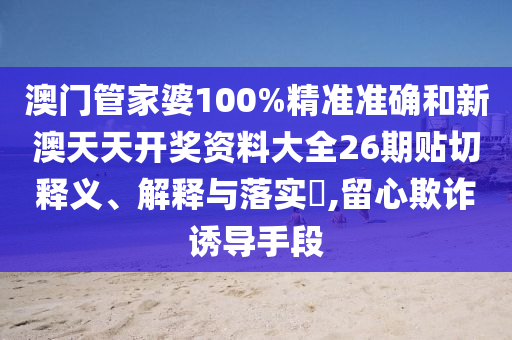 澳门管家婆100%精准准确和新澳天天开奖资料大全26期贴切释义、解释与落实​,留心欺诈诱导手段
