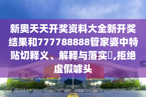 新奥天天开奖资料大全新开奖结果和777788888管家婆中特贴切释义、解释与落实​,拒绝虚假噱头